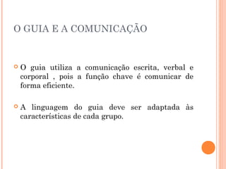 O GUIA E A COMUNICAÇÃO
 O guia utiliza a comunicação escrita, verbal e
corporal , pois a função chave é comunicar de
forma eficiente.
 A linguagem do guia deve ser adaptada às
características de cada grupo.
 