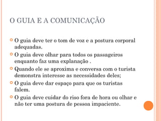 O GUIA E A COMUNICAÇÃO
 O guia deve ter o tom de voz e a postura corporal
adequadas.
 O guia deve olhar para todos os passageiros
enquanto faz uma explanação .
 Quando ele se aproxima e conversa com o turista
demonstra interesse as necessidades deles;
 O guia deve dar espaço para que os turistas
falem.
 O guia deve cuidar do riso fora de hora ou olhar e
não ter uma postura de pessoa impaciente.
 