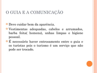 O GUIA E A COMUNICAÇÃO
 Deve cuidar bem da aparência.
 Vestimentas adequadas, cabelos e arrumados,
barba feita( homens), unhas limpas e higiene
pessoal.
 É necessário haver entrosamento entre o guia e
os turistas pois o turismo é um serviço que não
pode ser trocado.
 