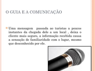 O GUIA E A COMUNICAÇÃO
 Uma mensagem passada ao turistas a poucos
instantes da chegada dele a um local , deixa o
cliente mais seguro, a informação recebida causa
a sensação de familiaridade com o lugar, mesmo
que desconhecido por ele.
 