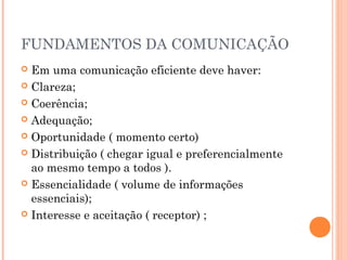 FUNDAMENTOS DA COMUNICAÇÃO
 Em uma comunicação eficiente deve haver:
 Clareza;
 Coerência;
 Adequação;
 Oportunidade ( momento certo)
 Distribuição ( chegar igual e preferencialmente
ao mesmo tempo a todos ).
 Essencialidade ( volume de informações
essenciais);
 Interesse e aceitação ( receptor) ;
 