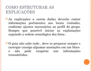 COMO ESTRUTURAR AS
EXPLICAÇÕES
 As explicações a serem dadas deverão conter
informações pertinentes aos locais visitados,
conforme ajustes necessários ao perfil do grupo.
Sempre que possível iniciar as explanações
seguindo a ordem cronológica dos fatos .
 O guia não sabe tudo , deve se preparar sempre e
carregar consigo algumas anotações em um bloco
e não pode exagerar nas informações
transmitidas.
 