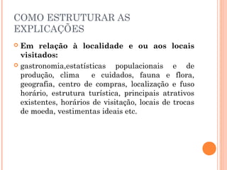 COMO ESTRUTURAR AS
EXPLICAÇÕES
 Em relação à localidade e ou aos locais
visitados:
 gastronomia,estatísticas populacionais e de
produção, clima e cuidados, fauna e flora,
geografia, centro de compras, localização e fuso
horário, estrutura turística, principais atrativos
existentes, horários de visitação, locais de trocas
de moeda, vestimentas ideais etc.
 