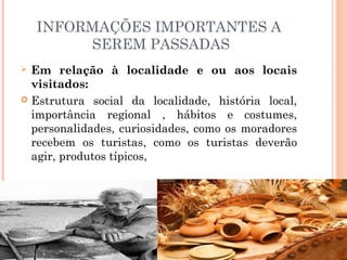 INFORMAÇÕES IMPORTANTES A
SEREM PASSADAS
 Em relação à localidade e ou aos locais
visitados:
 Estrutura social da localidade, história local,
importância regional , hábitos e costumes,
personalidades, curiosidades, como os moradores
recebem os turistas, como os turistas deverão
agir, produtos típicos,
 