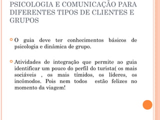 PSICOLOGIA E COMUNICAÇÃO PARA
DIFERENTES TIPOS DE CLIENTES E
GRUPOS
 O guia deve ter conhecimentos básicos de
psicologia e dinâmica de grupo.
 Atividades de integração que permite ao guia
identificar um pouco do perfil do turista( os mais
sociáveis , os mais tímidos, os líderes, os
incômodos. Pois nem todos estão felizes no
momento da viagem!
 