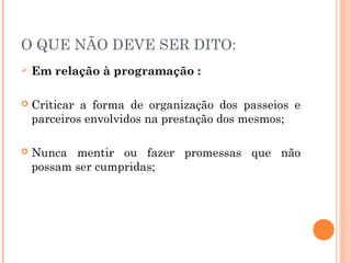 O QUE NÃO DEVE SER DITO:
 Em relação à programação :
 Criticar a forma de organização dos passeios e
parceiros envolvidos na prestação dos mesmos;
 Nunca mentir ou fazer promessas que não
possam ser cumpridas;
 