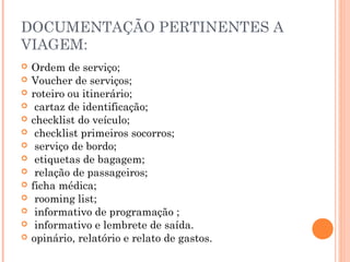 DOCUMENTAÇÃO PERTINENTES A
VIAGEM:
 Ordem de serviço;
 Voucher de serviços;
 roteiro ou itinerário;
 cartaz de identificação;
 checklist do veículo;
 checklist primeiros socorros;
 serviço de bordo;
 etiquetas de bagagem;
 relação de passageiros;
 ficha médica;
 rooming list;
 informativo de programação ;
 informativo e lembrete de saída.
 opinário, relatório e relato de gastos.
 