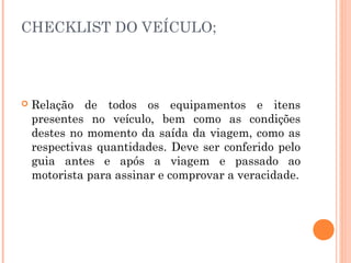 CHECKLIST DO VEÍCULO;
 Relação de todos os equipamentos e itens
presentes no veículo, bem como as condições
destes no momento da saída da viagem, como as
respectivas quantidades. Deve ser conferido pelo
guia antes e após a viagem e passado ao
motorista para assinar e comprovar a veracidade.
 