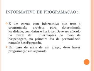 INFORMATIVO DE PROGRAMAÇÃO :
 É um cartaz com informativo que traz a
programação prevista para determinada
localidade, com datas e horários. Deve ser afixado
no mural de informações do meio de
hospedagem, no primeiro dia de permanência
naquele hotel/pousada.
 Em caso de mais de um grupo, deve haver
programação em separado.
 