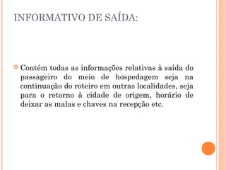INFORMATIVO DE SAÍDA:
 Contém todas as informações relativas à saída do
passageiro do meio de hospedagem seja na
continuação do roteiro em outras localidades, seja
para o retorno à cidade de origem, horário de
deixar as malas e chaves na recepção etc.
 