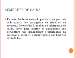 LEMBRETE DE SAÍDA
 Pequeno lembrete colocado por baixo da porta de
cada quarto dos passageiros do grupo ou na
recepção. O conteúdo é igual ao do informativo de
saída, serve para alertar os passageiros que
porventura não visualizaram o informativo na
recepção e garantir o cumprimento dos horários
estipulados.
 