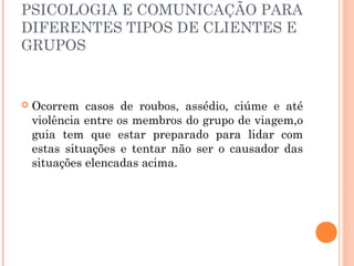 PSICOLOGIA E COMUNICAÇÃO PARA
DIFERENTES TIPOS DE CLIENTES E
GRUPOS
 Ocorrem casos de roubos, assédio, ciúme e até
violência entre os membros do grupo de viagem,o
guia tem que estar preparado para lidar com
estas situações e tentar não ser o causador das
situações elencadas acima.
 