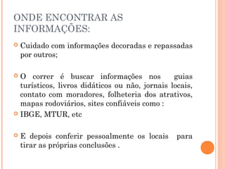 ONDE ENCONTRAR AS
INFORMAÇÕES:
 Cuidado com informações decoradas e repassadas
por outros;
 O correr é buscar informações nos guias
turísticos, livros didáticos ou não, jornais locais,
contato com moradores, folheteria dos atrativos,
mapas rodoviários, sites confiáveis como :
 IBGE, MTUR, etc
 E depois conferir pessoalmente os locais para
tirar as próprias conclusões .
 