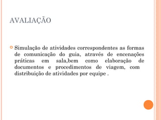 AVALIAÇÃO
 Simulação de atividades correspondentes as formas
de comunicação do guia, através de encenações
práticas em sala,bem como elaboração de
documentos e procedimentos de viagem, com
distribuição de atividades por equipe .
 
