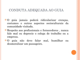 CONDUTA ADEQUADA AO GUIA
 O guia jamais poderá ridicularizar crenças,
costumes e outros aspectos socioculturais da
comunidade visitada.
 Respeito aos profissionais e fornecedores , nunca
fale mal ou deprecie o colega de trabalho ou a
empresa.
 O guia não deve falar mal, humilhar ou
desmoralizar um passageiro.
 