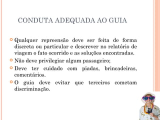 CONDUTA ADEQUADA AO GUIA
 Qualquer repreensão deve ser feita de forma
discreta ou particular e descrever no relatório de
viagem o fato ocorrido e as soluções encontradas.
 Não deve privilegiar algum passageiro;
 Deve ter cuidado com piadas, brincadeiras,
comentários.
 O guia deve evitar que terceiros cometam
discriminação.
 