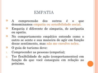 EMPATIA
 A compreensão dos outros é o que
denominamos empatia ou sensibilidade social.
 Empatia é diferente de simpatia, de antipatia
ou apatia.
 No comportamento empático entendo como o
outro se sente e sua maneira de agir em função
desse sentimento, mas não me envolvo neles.
 O guia de turismo deve:
1. Compreender as pessoas (empatia);
2. Ter flexibilidade de ação (comportamentos) em
função do que você conseguiu em relação ao
próximo.
 