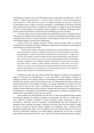 manifestadas ao longo dos anos. Em 1899, William James, numa palestra aos professores – Talks to
Teachers – afirmava com convicção: "... O ensino, de fato é uma arte. A ciência da psicologia não
pode prestar-lhe a menor ajuda no tocante às estratégias específicas da instrução." O que teria
levado William James a negar de forma tão peremptória, a possibilidade da Psicologia contribuir
para a melhoria do ensino? Talvez o conjunto de conhecimentos e o objeto de estudo da Psicologia
no final do século passado não propiciasse mesmo condições de contribuir efetivamente para o
ensino em sala de aula. Porém, em nossos dias, tal colaboração é possível e fecunda?
       Ainda que alguns autores pareçam duvidar desta possibilidade, fica-me a impressão de que a
maior parte dos estudiosos admite atualmente que a aplicação de conhecimentos psicológicos para a
compreensão dos processos de desenvolvimento e aprendizagem do aluno não é apenas possível,
mas altamente desejável, para não dizer indispensável.
       Travers (1972), por exemplo, mostra-se bastante otimista quando analisa as possíveis
contribuições da Psicologia à Educação. Referindo-se especificamente à influência da Psicologia da
Aprendizagem no ensino escolar, afirma:
             Desde há muito tempo, a Psicologia da Aprendizagem tem sido considerada como tendo a
      chave para melhorar a educação. A esperança era a de que, com o desenvolvimento de uma ciência
      da aprendizagem, as crianças seriam capazes de aprender mais em menos tempo. (...) Algumas das
      previsões mais otimistas a respeito do impacto de uma ciência da aprendizagem vieram dos psicó-
      logos. Essas previsões prometiam que a nova ciência da aprendizagem produziria uma dramática
      revolução na educação, mas as mudanças resultantes na educação não tiveram de fato, este caráter.
      Elas foram lentas e contínuas, embora altamente significantes ao longo deste meio século.
      Todavia, nem o leigo, nem o cientista, precisam ficar desapontados pelo fato da emergente Psico-
      logia da Aprendizagem não ter produzido uma revolução educacional, pois a lenta evolução da
      educação que ela produziu foi de grande importância (p. 3).

       Considera este autor, pois, que o caráter gradual das mudanças em educação, provocadas pelo
impacto da Psicologia da Aprendizagem, é o que torna difícil a uma geração reconhecer as
mudanças ocorridas. Como exemplo, lembra com propriedade as profundas mudanças ocorridas no
mobiliário das modernas salas de aulas. Relata-nos que, em 1896, quando John Dewey fundou sua
escola experimental na Universidade de Chicago, teve grande dificuldade em comprar ca11eiras
móveis para as salas de aulas. Hoje, a dificuldade seria exatamente a oposta, qual seja, a de
encontrar aquelas tradicionais cal1eiras fixadas no assoalho das salas de aulas. Tal mudança atesta o
reconhecimento da importância da flexibilidade no planejamento da instrução, incompatível com
arranjos físicos que prendem os alunos em suas carteiras.
       Outros aspectos são ainda lembrados por este autor. A criança que algumas décadas passadas
não conseguia aprender era rotulada de preguiçosa, desmotivada, sem força de vontade, burra e
outros adjetivos do gênero, buscando-se a causa do fracasso escolar inteiramente no aluno e
absolvendo a instituição escolar de quaisquer responsabilidades pelo mau desempenho dos
estudantes. Hoje, certamente, psicólogos e educadores são muito mais críticos em relação ao papel
da escola no tocante ao fracasso escolar. Também uma comparação entre o material escolar
atualmente utilizado pelos alunos com o de décadas atrás revela enormes diferenças. Ao invés de
livros-texto pobremente impressos, com poucas figuras, reduzidíssimo uso de cores e assuntos
muito distantes do interesse dos alunos, o que vemos hoje são livros belamente impressos, repletos
 