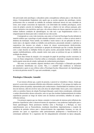 têm provocado entre psicólogos e educadores pelas conseqüências nefastas para a vida futura dos
alunos. Correspondendo freqüentem ente aquilo que as escolas esperam dos psicólogos, muitos
profissionais têm se esmerado no trabalho de avaliação intelectual através de uma variedade de
testes, nem sempre conscientes da imprecisão e da relatividade das medidas psicológicas, assim
como do próprio conceito de inteligência. Ainda que o objetivo de tais esforços pareçam, pelo
menos à primeira vista meritórios, qual seja, o de colocar alunos em classes especiais nas quais eles
tenham melhores condições de aprendizagem, na vida real o que freqüentemente ocorre é a
estigmatização de alunos para todo o restante de sua vida escolar.
       Contrapondo-se a esta visão tecnicista, uma outra ve11ente da Psicologia Escolar defende de
maneira enfática que o psicólogo só pode entender realmente a escola e o aluno se estiver atento à
dinâmica da instituição. Neste sentido, seu trabalho é muito menos o de um aplicador de testes e
muito mais o de alguém voltado ao trabalho com professores, procurando entender e explicitar as
expectativas dos mesmos em relação a alunos de classes economicamente desfavorecidas,
analisando a forma pela qual a instituição se apropria da informação que lhe é trazida, discutindo
com o corpo docente as múltiplas formas de queixa escolar, procurando facilitar o trabalho em
equipes multidisciplinares, enfim, atuando muito mais junto ao professor do que no trabalho de
avaliação dos alunos.
       Essas duas formas de atuação e de concepção do papel do psicólogo escolar coexistem, às
vezes em franco antagonismo. Conciliar ambas as orientações, reduzindo o antagonismo latente, é
tarefa urgente nesta área de estudo e aplicação do conhecimento psicológico.
       São essas, no meu entender, algumas interfaces entre a Psicologia e a Educação que podem
ser atualmente identificadas nas escolas. Mas, e o amanhã? Que tendências se delineiam
presentemente e quais os seus reflexos sobre a Psicologia Escolar, Educacional e da Aprendizagem
no início do próximo século? É o que será considerado, a seguir.



Psicologia e Educação: Amanhã

       É um truísmo afirmar que, a partir do presente, é possível se vislumbrar o futuro. Ainda que
possível, as previsões certamente diferirão entre diferentes estudiosos. E isto porque ela implica em
diferentes pontos de partida, representados pelo conhecimento e familiaridade do estudioso com sua
área de interesse, além de envolver uma certa dose de subjetividade. Inicio, pois, essas conjecturas
sobre os caminhos futuros da relação Psicologia-Educação a partir desta consideração, enfatizando
o caráter idiossincrático dessas colocações, uma vez que elas resultam fundamentalmente de minhas
experiências pessoais ao longo de muitos anos de docência universitária, trabalhos de campo e
reflexões teóricas.
       Um primeiro aspecto que me chama a atenção é a renovação do interesse pela influência das
primeiras experiências sobre o desenvolvimento do organismo e suas poderosas implicações para a
futura aprendizagem. Desta promissora interface entre a Psicologia e a Biologia, ou mais
especificamente com as Neurociências, resultaram descobertas importantíssimas a respeito da
existência de períodos críticos para o desenvolvimento das capacidades humanas, ou seja, de
períodos nos quais os organismos estão particularmente predispostos a beneficiarem-se da
estimulação ambiental. Se o organismo não for adequadamente estimulado na época adequada,
 