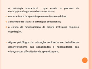 	A psicologia educacional  que estuda o processo de ensino/aprendizagem em diversas vertentes: os mecanismos de aprendizagem nas crianças e adultos;a eficiência das tácticas e estratégias educacionais;o estudo do funcionamento da própria instituição enquanto organização .Alguns psicólogos da educação centram o seu trabalho no desenvolvimento das capacidades e necessidades das crianças com dificuldades de aprendizagem. Psicologia educacional       (Psicopedagogia)		psicologia escolar	A psicologia educacional diferencia-se da psicologia escolar, sob três aspectos:Quanto à origem - a psicologia escolar surgiu para compreender as causas do fracasso de certas crianças no sistema escolar enquanto a psicopedagogia surgiu para o tratamento de determinadas dificuldades de aprendizagem específicas; quanto à formação - a psicologia escolar é uma especialização na área de psicologia, enquanto a psicopedagogia é aberta a profissionais de diferentes áreas;quanto à actuação - a psicologia escolar é uma área propriamente psicológica enquanto a psicopedagogia é uma área plenamente interdisciplinar, tanto psicológica como pedagógica. 