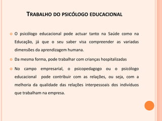 Anita  Woolfolk,  identifica  as  principais  áreas  de  reflexão  da psicologia  educacional  que  giram  em  torno  da  prática  do         psicólogo  educacional:  A  aprendizagem  só  pode  ser  compreendida  se  o  processo  de desenvolvimento  for  encarado  de  certa  maneira,  pois    as     crianças,  os  jovens  e  os  adultos  aprendem,  pensam  e  falam  de  maneira  diferente;  Os  indivíduos  apresentam  características,  competências  e          conhecimentos  diferentes,  pelo  que  os  processos  de  aprendizagem  têm de  ser  distintos. Por isso  é  preciso  conhecer  as  diferenças para  a adaptar  os  processos  educativos.