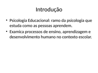 Introdução
• Psicologia Educacional: ramo da psicologia que
estuda como as pessoas aprendem.
• Examica processos de ensino, aprendizagem e
desenvolvimento humano no contexto escolar.
 