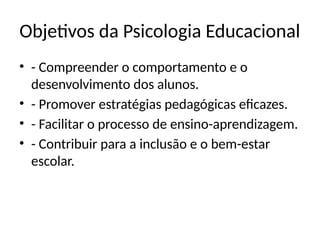 Objetivos da Psicologia Educacional
• - Compreender o comportamento e o
desenvolvimento dos alunos.
• - Promover estratégias pedagógicas eficazes.
• - Facilitar o processo de ensino-aprendizagem.
• - Contribuir para a inclusão e o bem-estar
escolar.
 