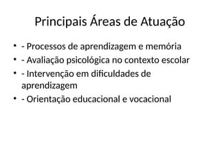 Principais Áreas de Atuação
• - Processos de aprendizagem e memória
• - Avaliação psicológica no contexto escolar
• - Intervenção em dificuldades de
aprendizagem
• - Orientação educacional e vocacional
 