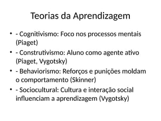Teorias da Aprendizagem
• - Cognitivismo: Foco nos processos mentais
(Piaget)
• - Construtivismo: Aluno como agente ativo
(Piaget, Vygotsky)
• - Behaviorismo: Reforços e punições moldam
o comportamento (Skinner)
• - Sociocultural: Cultura e interação social
influenciam a aprendizagem (Vygotsky)
 