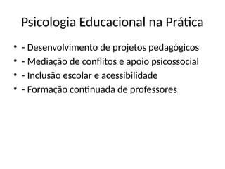 Psicologia Educacional na Prática
• - Desenvolvimento de projetos pedagógicos
• - Mediação de conflitos e apoio psicossocial
• - Inclusão escolar e acessibilidade
• - Formação continuada de professores
 