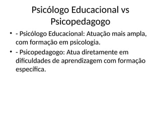 Psicólogo Educacional vs
Psicopedagogo
• - Psicólogo Educacional: Atuação mais ampla,
com formação em psicologia.
• - Psicopedagogo: Atua diretamente em
dificuldades de aprendizagem com formação
específica.
 