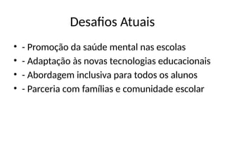 Desafios Atuais
• - Promoção da saúde mental nas escolas
• - Adaptação às novas tecnologias educacionais
• - Abordagem inclusiva para todos os alunos
• - Parceria com famílias e comunidade escolar
 
