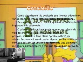 Com a abordagem tão dedicada que tivemos adquirimos
vários conhecimentos acerca da Psicologia Educacional.
Desta forma podemos concluir que é uma área bastante
importante da psicologia.
O psicólogo educacional pode ter enorme relevância na
vida dos indivíduos, pois visa ajudar todas as
pessoas, incluindo a faixa etária ‘’problemática’’ da
adolescência solucionando assim alguns problemas e fazer
com que possam ter uma melhor forma de vida além de
melhorar a aprendizagem e com isso ter um bom aproveito
escolar.
 