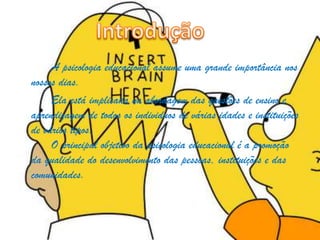 A psicologia educacional assume uma grande importância nos
nossos dias.
Ela está implicada na abordagem das questões de ensino e
aprendizagem de todos os individuos de várias idades e instituições
de vários tipos.
O principal objetivo da psicologia educacional é a promoção
da qualidade do desenvolvimento das pessoas, instituições e das
comunidades.
 