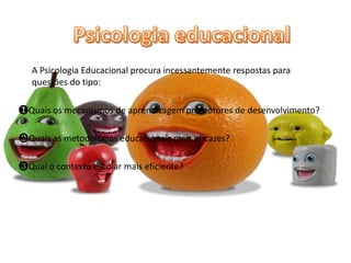 A Psicologia Educacional procura incessantemente respostas para
questões do tipo:
❶Quais os mecanismos de aprendizagem promotores de desenvolvimento?
❷Quais as metodologias educacionais mais eficazes?
❸Qual o contexto escolar mais eficiente?
 