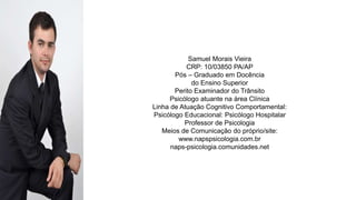 PERFIL PROFISSIOGRÁFICO
Samuel Morais Vieira
CRP: 10/03850 PA/AP
Pós – Graduado em Docência
do Ensino Superior
Perito Examinador do Trânsito
Psicólogo atuante na área Clínica
Linha de Atuação Cognitivo Comportamental:
Psicólogo Educacional: Psicólogo Hospitalar
Professor de Psicologia
Meios de Comunicação do próprio/site:
www.napspsicologia.com.br
naps-psicologia.comunidades.net
 