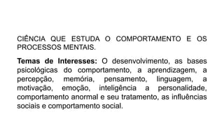 QUAL O CONCEITO DE PSICOLOGIA?
CIÊNCIA QUE ESTUDA O COMPORTAMENTO E OS
PROCESSOS MENTAIS.
Temas de Interesses: O desenvolvimento, as bases
psicológicas do comportamento, a aprendizagem, a
percepção, memória, pensamento, linguagem, a
motivação, emoção, inteligência a personalidade,
comportamento anormal e seu tratamento, as influências
sociais e comportamento social.
 