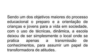 EDUCAÇÃO
Sendo um dos objetivos maiores do processo
educacional o preparo e a orientação de
crianças e jovens para a vida em sociedade,
com o uso de técnicas, dinâmica, a escola
deixou de ser simplesmente o local onde se
pratica apenas a transmissão de
conhecimentos, para assumir um papel de
transformadora de atitudes.
 