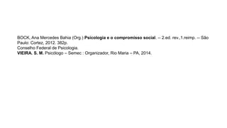 REFERÊNCIAS
BOCK, Ana Mercedes Bahia (Org.) Psicologia e o compromisso social. -- 2.ed. rev.,1.reimp. -- São
Paulo: Cortez, 2012. 382p.
Conselho Federal de Psicologia.
VIEIRA. S. M. Psicólogo – Semec : Organizador, Rio Maria – PA, 2014.
 
