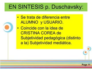 Page 11
EN SINTESIS p. Duschavsky:
• Se trata de diferencia entre
ALUMNO y USUARIO.
• Coincide con la idea de
CRISTINA COREA de
Subjetividad pedagógica (distinto
a la) Subjetividad mediática.
 