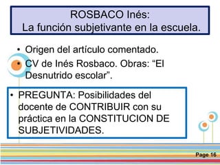 Page 16
ROSBACO Inés:
La función subjetivante en la escuela.
• PREGUNTA: Posibilidades del
docente de CONTRIBUIR con su
práctica en la CONSTITUCION DE
SUBJETIVIDADES.
• Origen del artículo comentado.
• CV de Inés Rosbaco. Obras: “El
Desnutrido escolar”.
 