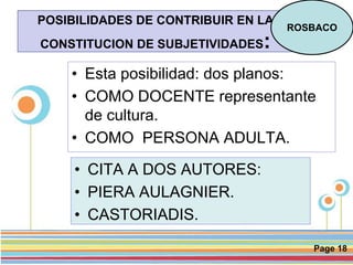 Page 18
POSIBILIDADES DE CONTRIBUIR EN LA
CONSTITUCION DE SUBJETIVIDADES:
• Esta posibilidad: dos planos:
• COMO DOCENTE representante
de cultura.
• COMO PERSONA ADULTA.
ROSBACO
• CITA A DOS AUTORES:
• PIERA AULAGNIER.
• CASTORIADIS.
 