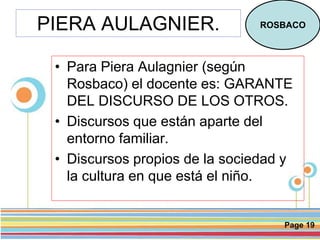 Page 19
PIERA AULAGNIER.
• Para Piera Aulagnier (según
Rosbaco) el docente es: GARANTE
DEL DISCURSO DE LOS OTROS.
• Discursos que están aparte del
entorno familiar.
• Discursos propios de la sociedad y
la cultura en que está el niño.
ROSBACO
 