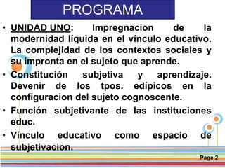 Page 2
PROGRAMA
• UNIDAD UNO: Impregnacion de la
modernidad líquida en el vínculo educativo.
La complejidad de los contextos sociales y
su impronta en el sujeto que aprende.
• Constitución subjetiva y aprendizaje.
Devenir de los tpos. edípicos en la
configuracion del sujeto cognoscente.
• Función subjetivante de las instituciones
educ.
• Vínculo educativo como espacio de
subjetivacion.
 