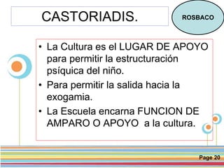 Page 20
CASTORIADIS.
• La Cultura es el LUGAR DE APOYO
para permitir la estructuración
psíquica del niño.
• Para permitir la salida hacia la
exogamia.
• La Escuela encarna FUNCION DE
AMPARO O APOYO a la cultura.
ROSBACO
 