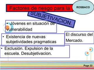 Page 22
• Jóvenes en situación de
vulnerabilidad
Factores de riesgo para la ROSBACO
• Exclusión. Expulsion de la
escuela. Desubjetivacion.
• Existencia de nuevas
subjetividades pragmaticas
El discurso del
Mercado.
 