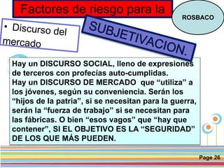 Page 26
Factores de riesgo para la
ROSBACO
Hay un DISCURSO SOCIAL, lleno de expresiones
de terceros con profecías auto-cumplidas.
Hay un DISCURSO DE MERCADO que “utiliza” a
los jóvenes, según su conveniencia. Serán los
“hijos de la patria”, si se necesitan para la guerra,
serán la “fuerza de trabajo” si se necesitan para
las fábricas. O bien “esos vagos” que “hay que
contener”, SI EL OBJETIVO ES LA “SEGURIDAD”
DE LOS QUE MÁS PUEDEN.
 