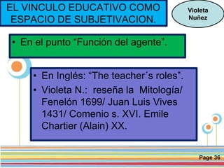 Page 36
• En el punto “Función del agente”.
Violeta
Nuñez
EL VINCULO EDUCATIVO COMO
ESPACIO DE SUBJETIVACION.
• En Inglés: “The teacher´s roles”.
• Violeta N.: reseña la Mitología/
Fenelón 1699/ Juan Luis Vives
1431/ Comenio s. XVI. Emile
Chartier (Alain) XX.
 