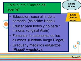 Page 37
• En el punto “Función del
agente”.
Violeta
Nuñez
• Educacion: saca al h. de la
barbarie. (coincide: Hegel)
• Educar para todos y no para 1
minoria. (original Alain)
• Fomentar la autonomia de los
alumnos. (Herbart/ luego Piaget)
• Graduar y medir los esfuerzos.
(Piaget/ Vygotsky).
Emile
Chartier.
Alain.
 