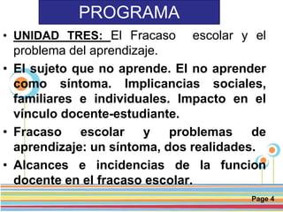 Page 4
PROGRAMA
• UNIDAD TRES: El Fracaso escolar y el
problema del aprendizaje.
• El sujeto que no aprende. El no aprender
como síntoma. Implicancias sociales,
familiares e individuales. Impacto en el
vínculo docente-estudiante.
• Fracaso escolar y problemas de
aprendizaje: un síntoma, dos realidades.
• Alcances e incidencias de la funcion
docente en el fracaso escolar.
 